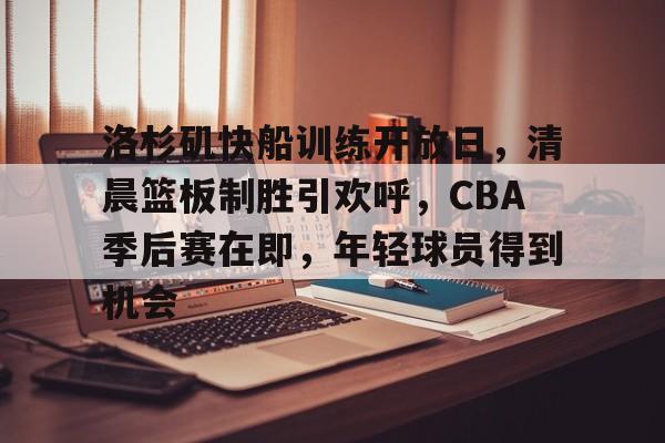 包含洛杉矶快船训练开放日，清晨篮板制胜引欢呼，CBA季后赛在即，年轻球员得到机会的词条-爱游戏平台下载