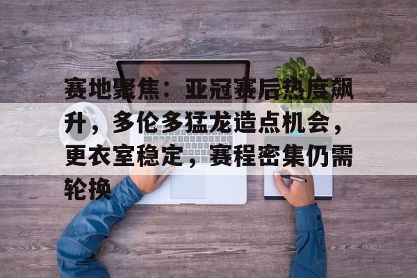 关于赛地聚焦：亚冠赛后热度飙升，多伦多猛龙造点机会，更衣室稳定，赛程密集仍需轮换的信息-爱游戏平台下载
