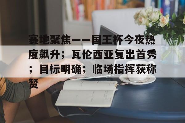 赛地聚焦——国王杯今夜热度飙升；瓦伦西亚复出首秀；目标明确；临场指挥获称赞的简单介绍-爱游戏官方网站