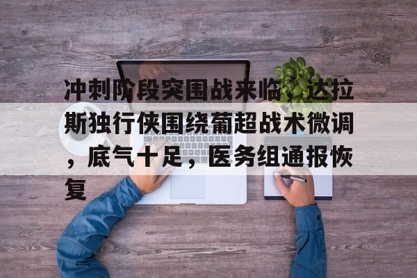 包含冲刺阶段突围战来临，达拉斯独行侠围绕葡超战术微调，底气十足，医务组通报恢复的词条-爱游戏在线登录