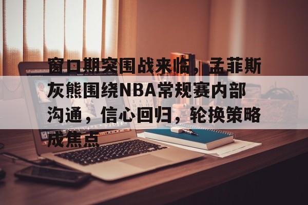 窗口期突围战来临，孟菲斯灰熊围绕NBA常规赛内部沟通，信心回归，轮换策略成焦点的简单介绍-爱游戏登录入口